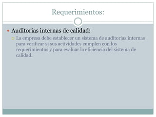 Requerimientos:Auditorias internas de calidad:La empresa debe establecer un sistema de auditorias internas para verificar si sus actividades cumplen con los requerimientos y para evaluar la eficiencia del sistema de calidad.