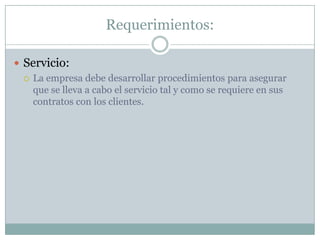 Requerimientos:Servicio:La empresa debe desarrollar procedimientos para asegurar que se lleva a cabo el servicio tal y como se requiere en sus contratos con los clientes.