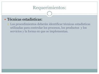 Requerimientos:Técnicas estadísticas:Los procedimientos deberán identificar técnicas estadísticas utilizadas para controlar los procesos, los productos  y los servicios y la forma en que se implementan.