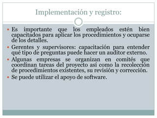 Implementación y registro:Es importante que los empleados estén bien capacitados para aplicar los procedimientos y ocuparse de los detalles.Gerentes y supervisores: capacitación para entender qué tipo de preguntas puede hacer un auditor externo.Algunas empresas se organizan en comités que coordinan tareas del proyecto así como la recolección de procedimientos existentes, su revisión y corrección.Se puede utilizar el apoyo de software.
