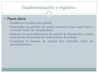 Implementación y registro:Pasos clave:Establecer la política de calidadDesarrollar un proceso de acción correctiva para supervisar y controlar faltas de cumplimientoRedactar los procedimientos de control de documentos; tomar como punto de partida las instrucciones de trabajo.Completar el manual de calidad que consolida todos los procedimientos.