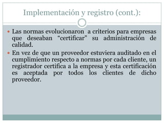 Implementación y registro (cont.):Las normas evolucionaron  a criterios para empresas que deseaban “certificar” su administración de calidad.En vez de que un proveedor estuviera auditado en el cumplimiento respecto a normas por cada cliente, un registrador certifica a la empresa y esta certificación es aceptada por todos los clientes de dicho proveedor.