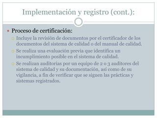 Implementación y registro (cont.):Proceso de certificación:Incluye la revisión de documentos por el certificador de los documentos del sistema de calidad o del manual de calidad.Se realiza una evaluación previa que identifica un incumplimiento posible en el sistema de calidad.Se realizan auditorias por un equipo de 2 o 3 auditores del sistema de calidad y su documentación, así como de su vigilancia, a fin de verificar que se siguen las prácticas y sistemas registrados.