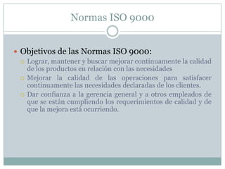 Normas ISO 9000Objetivos de las Normas ISO 9000:Lograr, mantener y buscar mejorar continuamente la calidad de los productos en relación con las necesidadesMejorar la calidad de las operaciones para satisfacer continuamente las necesidades declaradas de los clientes.Dar confianza a la gerencia general y a otros empleados de que se están cumpliendo los requerimientos de calidad y de que la mejora está ocurriendo.