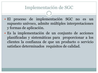 Implementación de SGCEl proceso de implementación SGC no es un supuesto unívoco, admite múltiples interpretaciones y formas de aplicación.Es la implementación de un conjunto de acciones planificadas y sistemáticas para  proporcionar a los clientes la confianza de que un producto o servicio satisface determinados  requisitos de calidad.