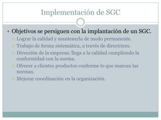 Implementación de SGCObjetivos se persiguen con la implantación de un SGC.Lograr la calidad y mantenerla de modo permanente.Trabajo de forma sistemática, a través de directrices.Dirección de la empresa: llega a la calidad cumpliendo la conformidad con la norma.Ofrecer a clientes productos conforme lo que marcan las normas.Mejorar coordinación en la organización.