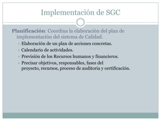 Implementación de SGCPlanificación: Coordina la elaboración del plan de implementación del sistema de Calidad.Elaboración de un plan de acciones concretas.Calendario de actividades.Previsión de los Recursos humanos y financieros.Precisar objetivos, responsables, fases del proyecto, recursos, proceso de auditoria y certificación.