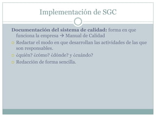 Implementación de SGCDocumentación del sistema de calidad: forma en que funciona la empresa  Manual de CalidadRedactar el modo en que desarrollan las actividades de las que son responsables. ¿quién? ¿cómo? ¿dónde? y ¿cuándo?Redacción de forma sencilla.