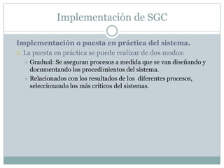 Implementación de SGCImplementación o puesta en práctica del sistema. La puesta en práctica se puede realizar de dos modos:Gradual: Se aseguran procesos a medida que se van diseñando y documentando los procedimientos del sistema.Relacionados con los resultados de los  diferentes procesos, seleccionando los más críticos del sistemas.