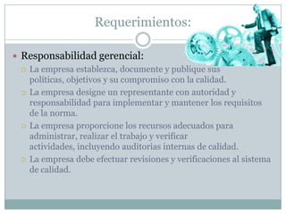 Requerimientos:Responsabilidad gerencial:La empresa establezca, documente y publique sus políticas, objetivos y su compromiso con la calidad.La empresa designe un representante con autoridad y responsabilidad para implementar y mantener los requisitos de la norma.La empresa proporcione los recursos adecuados para administrar, realizar el trabajo y verificar actividades, incluyendo auditorias internas de calidad.La empresa debe efectuar revisiones y verificaciones al sistema de calidad.