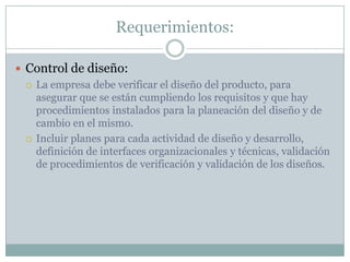 Requerimientos:Control de diseño:La empresa debe verificar el diseño del producto, para asegurar que se están cumpliendo los requisitos y que hay procedimientos instalados para la planeación del diseño y de cambio en el mismo.Incluir planes para cada actividad de diseño y desarrollo, definición de interfaces organizacionales y técnicas, validación de procedimientos de verificación y validación de los diseños.