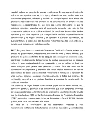 mundial, incluye un conjunto de normas y estándares. Es una norma dirigida a la
aplicación en organizaciones de todo tipo y dimensiones sean cuales sean sus
condiciones geográficas, culturales y sociales. Su principal objetivo es el apoyo a la
protección medioambiental y la previsión de la contaminación en armonía con las
necesidades socioeconómicas. Lo que tiene esta norma internacional es que no
establece requisitos absolutos para el desempeño ambiental más allá de los
compromisos incluidos en la política ambiental, de cumplir con los requisitos legales
aplicables y con otros requisitos que la organización suscriba, la prevención de la
contaminación y la mejora continua y es aplicable a cualquier organización, de
cualquier tamaño o sector, que esté buscando reducir los impactos en el ambiente y
cumplir con la legislación en materia ambiental.
PEFC, Programa de reconocimiento de Sistemas de Certificación Forestal, esta es una
entidad no gubernamental, independiente, sin ánimo de lucro y ámbito mundial, que
promueve la gestión sostenible de los bosques para conseguir un equilibrio social,
económico y medioambiental de los mismos. Su objetivo es asegurar que los bosques
del mundo sean gestionados de forma responsable, y que su multitud de funciones
estén protegidas para generaciones presentes y futuras. Para ello cuenta con la
colaboración de propietarios y empresas del sector forestal interesadas en que la
sostenibilidad del sector sea una realidad. Proporciona el marco para la aplicación de
unas normas comunes acordadas internacionalmente, a todos sus sistemas de
certificación nacional, y a los gestores forestales y empresas de transformación de
productos forestales.
Los productos de origen forestal como madera, papel, corcho, setas, resinas, etc.,
certificados por PEFC garantizan a los consumidores que están comprando productos
de bosques gestionados sosteniblemente. Es una iniciativa voluntaria del sector privado
que fue impulsada en 1998 por la Confederación Europea de Propietarios Forestales
(CEPF), entre otras organizaciones del sector. Países como Canadá, EE.UU., Malasia
y Brasil, entre otros, también mostraron interés.
Se basa en la conservación de los ecosistemas forestales y vital
mantenimiento y el fomento de las funciones productivas maderables y no maderables
 