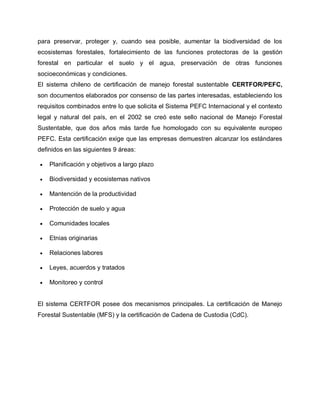 para preservar, proteger y, cuando sea posible, aumentar la biodiversidad de los
ecosistemas forestales, fortalecimiento de las funciones protectoras de la gestión
forestal en particular el suelo y el agua, preservación de otras funciones
socioeconómicas y condiciones.
El sistema chileno de certificación de manejo forestal sustentable CERTFOR/PEFC,
son documentos elaborados por consenso de las partes interesadas, estableciendo los
requisitos combinados entre lo que solicita el Sistema PEFC Internacional y el contexto
legal y natural del país, en el 2002 se creó este sello nacional de Manejo Forestal
Sustentable, que dos años más tarde fue homologado con su equivalente europeo
PEFC. Esta certificación exige que las empresas demuestren alcanzar los estándares
definidos en las siguientes 9 áreas:
 Planificación y objetivos a largo plazo
 Biodiversidad y ecosistemas nativos
 Mantención de la productividad
 Protección de suelo y agua
 Comunidades locales
 Etnias originarias
 Relaciones labores
 Leyes, acuerdos y tratados
 Monitoreo y control
El sistema CERTFOR posee dos mecanismos principales. La certificación de Manejo
Forestal Sustentable (MFS) y la certificación de Cadena de Custodia (CdC).
 