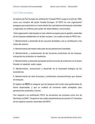 Criterios e Indicadores de Sustentabilidad Beatriz Juárez Jiménez 19/Julio/2016
Unidad 5 Docente: Ing. Eduardo Montes de Oca Cano
5.2.3. Plan europeo.
El sistema de Pan Europeo de certificación Forestal PEFC surge en el año de 1998,
como una iniciativa del sector forestal Europeo. El PEFC es una organización
paraguas que proporciona un marco dentro de cual sistemas de bosques nacionales
y regionales se certifican para poder ser desarrollados y reconocidos.
Esta organización está basada en seis criterios europeos para la gestión sostenible
de los bosques establecidos en el plan europeo. Los cuales se basa la PEFC son:
1. Mantenimiento y desarrollo de los recursos forestales y de su contribución a los
ciclos del carbono.
2. Mantenimiento del estado adecuado de las plantaciones forestales.
3. Mantenimiento y revalorización de las funciones productivas de los bosques,
incluyendo los productos no madereros.
4. Mantenimiento y desarrollo apropiado de las funciones de protección en el sector
forestal, en especial, suelo y agua.
5. Mantenimiento, conservación y desarrollo de la diversidad biológica de los
ecosistemas.
6. Mantenimiento de otras funciones y condiciones socioeconómicas que ofrecen
los bosques.
El objetivo de PEFC es asegurar que los bosques del mundo sean gestionados de
forma responsable, y que su multitud de funciones estén protegidas para
generaciones presentes y futuras.
Con respecto a la certificación PEFC se encuentran los procesos como son de
Montreal y la OIMT, Tarapoto en las cuales actualmente se encuentran 27 miembros
de los órganos rectores nacionales del PEFC.
 