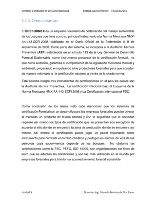 Criterios e Indicadores de Sustentabilidad Beatriz Juárez Jiménez 19/Julio/2016
Unidad 5 Docente: Ing. Eduardo Montes de Oca Cano
5.2.4. Otras iniciativas.
El SCEFORMEX es un esquema voluntario de certificación del manejo sustentable
de los bosques que tiene como su principal instrumento a la Norma Mexicana NMX-
AA-143-SCFI-2008, publicada en el Diario Oficial de la Federación el 8 de
septiembre de 2008. Como parte del sistema, se incorpora a la Auditoría Técnica
Preventiva (ATP) establecida en el artículo 113 de la Ley General de Desarrollo
Forestal Sustentable como instrumento precursor de la certificación forestal, ya
que dicha auditoría, garantiza el cumplimiento de la legislación mexicana forestal y
ambiental, preparando e impulsando a los productores forestales para que accedan
de manera voluntaria a la certificación nacional a través de la citada norma.
Este sistema integra tres instrumentos de certificaciones en el país los cuales son
la Auditoria técnica Preventiva, La certificación Nacional bajo el Esquema de la
Norma Mexicana NMX-AA-143-SCFI 2008 y La Certificación Internacional FSC.
Como conclusión de los temas visto cabe mencionar que los sistemas de
certificación Forestal son un desarrollo para las empresas forestales puedan ofrecer
al mercado un producto de buena calidad y con la seguridad que la sociedad
requiere así mismo los tipos de certificación que se presentan son escogidos de
acuerdo al sitio donde se encuentra la zona de producción donde se encuentra así
mismo. Así mismo la certificación puede jugar un papel importante como
instrumento para combatir el cambio climático y proteger los medios de vida de las
personas cuya supervivencia depende de los bosques. No obstante las
certificaciones como la FSC, PEFC, ISO 14000, son organizaciones sin fines de
lucro que se adaptan las condiciones y son las más utilizadas en el mundo por
empresas forestales para brindar un aprovechamiento forestal sostenible
 