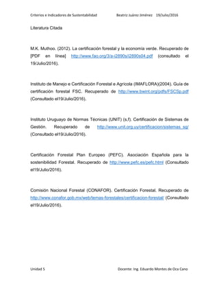 Criterios e Indicadores de Sustentabilidad Beatriz Juárez Jiménez 19/Julio/2016
Unidad 5 Docente: Ing. Eduardo Montes de Oca Cano
Literatura Citada
M.K. Muthoo. (2012). La certificación forestal y la economía verde. Recuperado de
[PDF en línea] http://www.fao.org/3/a-i2890s/i2890s04.pdf (consultado el
19/Julio/2016).
Instituto de Manejo e Certificación Forestal e Agrícola (IMAFLORA)(2004). Guía de
certificación forestal FSC. Recuperado de http://www.bwint.org/pdfs/FSCSp.pdf
(Consultado el19/Julio/2016).
Instituto Uruguayo de Normas Técnicas (UNIT) (s,f). Certificación de Sistemas de
Gestión. Recuperado de http://www.unit.org.uy/certificacion/sistemas_sg/
(Consultado el19/Julio/2016).
Certificación Forestal Plan Europeo (PEFC). Asociación Española para la
sostenibilidad Forestal. Recuperado de http://www.pefc.es/pefc.html (Consultado
el19/Julio/2016).
Comisión Nacional Forestal (CONAFOR). Certificación Forestal. Recuperado de
http://www.conafor.gob.mx/web/temas-forestales/certificacion-forestal/ (Consultado
el19/Julio/2016).
 