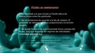  La velocidad a la que circula un fluido altera las
interacciones entre las partículas.
 No se comportan de acuerdo a la ley de newton. El
gradiente de velocidades no es proporcional a la tensión
rasante.
 No puede hablarse de una viscosidad única y propia del
fluido, sino que depende del régimen de velocidades:
viscosidad aparente (a)
Fluidos no newtonianos
Fluidos de naturaleza compleja como los líquidos de
elevado peso molecular, mezclas de líquidos,
suspensiones, emulsiones.
 