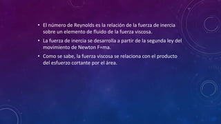 • El número de Reynolds es la relación de la fuerza de inercia
sobre un elemento de fluido de la fuerza viscosa.
• La fuerza de inercia se desarrolla a partir de la segunda ley del
movimiento de Newton F=ma.
• Como se sabe, la fuerza viscosa se relaciona con el producto
del esfuerzo cortante por el área.
 