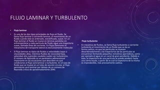 FLUJO LAMINAR Y TURBULENTO
• Flujo laminar
• Es uno de los dos tipos principales de flujo en fluido. Se
llama flujo laminar o corriente laminar, al movimiento de un
fluido cuando éste es ordenado, estratificado, suave. En un
flujo laminar el fluido se mueve en láminas paralelas sin
entremezclarse y cada partícula de fluido sigue una trayectoria
suave, llamada línea de corriente. En flujos laminares el
mecanismo de transporte lateral es exclusivamente molecular.
• El flujo laminar es típico de fluidos a velocidades bajas o
viscosidades altas, mientras fluidos de viscosidad baja,
velocidad alta o grandes caudales suelen ser turbulentos.
El número de Reynolds es un parámetro adimensional
importante en las ecuaciones que describen en qué
condiciones el flujo será laminar o turbulento. En el caso de
fluido que se mueve en un tubo de sección circular, el flujo
persistente será laminar por debajo de un número de
Reynolds crítico de aproximadamente 2040.
Flujo turbulento
• En mecánica de fluidos, se llama flujo turbulento o corriente
turbulenta al movimiento de un fluido que se da en
forma caótica, en que las partículas se mueven
desordenadamente y las trayectorias de las partículas se
encuentran formando pequeños remolinos aperiódicos, como
por ejemplo el agua en un canal de gran pendiente. Debido a
esto, la trayectoria de una partícula se puede predecir hasta
una cierta escala, a partir de la cual la trayectoria de la misma
es impredecible, más precisamente caótica.
 
