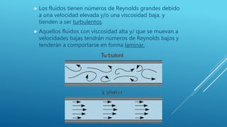  Los fluidos tienen números de Reynolds grandes debido
a una velocidad elevada y/o una viscosidad baja, y
tienden a ser turbulentos.
 Aquellos fluidos con viscosidad alta y/ que se muevan a
velocidades bajas tendrán números de Reynolds bajos y
tenderán a comportarse en forma laminar.
 