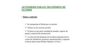 ACCESORIOS PARA EL TRANSPORTE DE
FLUIDOS
• Tubos y tuberías
 Se transportan el fluido por su interior.
 Suelen ser de sección circular.
 Existen en una gran variedad de tamaño, espesor de
pared y material de construcción.
 La elección del diámetro de la tubería depende de los
costes de instalación, potencia, mantenimiento y repuesto
(valores típicos para fluidos líquidos: 0-3m/s).
 