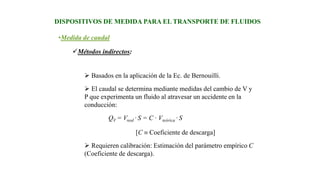 •Medida de caudal
DISPOSITIVOS DE MEDIDA PARA EL TRANSPORTE DE FLUIDOS
Métodos indirectos:
 Basados en la aplicación de la Ec. de Bernouilli.
 El caudal se determina mediante medidas del cambio de V y
P que experimenta un fluido al atravesar un accidente en la
conducción:
QV = Vreal · S = C · Vteórica · S
[C  Coeficiente de descarga]
 Requieren calibración: Estimación del parámetro empírico C
(Coeficiente de descarga).
 