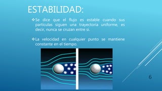 ESTABILIDAD:
6
Se dice que el flujo es estable cuando sus
partículas siguen una trayectoria uniforme, es
decir, nunca se cruzan entre si.
La velocidad en cualquier punto se mantiene
constante en el tiempo.
 