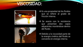 VISCOSIDAD: 8
 Es una propiedad de los fluidos
que se refiere al grado de
fricción interna.
 Se asocia con la resistencia
que presentan dos capas
adyacentes moviéndose dentro
del fluido.
 Debido a la viscosidad parte de
la energía cinética del fluido se
convierte en energía interna.
 