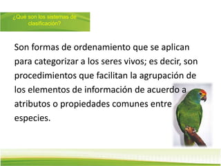 ¿Qué son los sistemas de
clasificación?
Son formas de ordenamiento que se aplican
para categorizar a los seres vivos; es decir, son
procedimientos que facilitan la agrupación de
los elementos de información de acuerdo a
atributos o propiedades comunes entre
especies.
 
