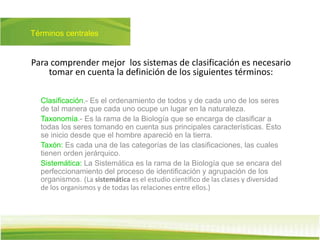 Términos centrales
Clasificación.- Es el ordenamiento de todos y de cada uno de los seres
de tal manera que cada uno ocupe un lugar en la naturaleza.
Taxonomía.- Es la rama de la Biología que se encarga de clasificar a
todas los seres tomando en cuenta sus principales características. Esto
se inicio desde que el hombre apareció en la tierra.
Taxón: Es cada una de las categorías de las clasificaciones, las cuales
tienen orden jerárquico.
Sistemática: La Sistemática es la rama de la Biología que se encara del
perfeccionamiento del proceso de identificación y agrupación de los
organismos. (La sistemática es el estudio científico de las clases y diversidad
de los organismos y de todas las relaciones entre ellos.)
Para comprender mejor los sistemas de clasificación es necesario
tomar en cuenta la definición de los siguientes términos:
 