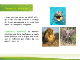 Sistemas de clasificación
Existen diversas formas de clasificación,
las cuales han sido utilizadas a lo largo
del tiempo para agrupar a los seres vivos
según sus semejanzas y orígenes.
Clasificación Normativa: El hombre
primitivo crea dicha clasificación a través
de los nombres que le asigna a las cosas
que lo rodeaban por medio de una
relación vivencial.
 