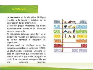 TAXONOMÍA
La taxonomía es la disciplina biológica
referida a la teoría y práctica de la
clasificación de los organismos.
El filósofo griego Aristóteles fue quien
aparentemente comenzó la discusión
sobre la taxonomía.
Al naturalista británico John Ray se le
atribuye la revisión del concepto acerca
de como nombrar y describir los
organismos.
Linneo trató de clasificar todas las
especies conocidas en su tiempo (1753).
La clasificación jerárquica Linneana se
basó en la premisa que la especie era la
menor unidad y que cada categoría (o
taxón ) se encuentra comprendida en
una categoría superior.
 