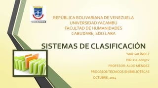 REPÚBLICA BOLIVARIANA DE VENEZUELA 
UNIVERSIDAD YACAMBÚ 
FACULTAD DE HUMANIDADES 
CABUDARE, EDO LARA 
SISTEMAS DE CLASIFICACIÓN 
YAIR GALÍNDEZ 
HID-112-00050V 
PROFESOR: ALDO MÉNDEZ 
PROCESOS TÉCNICOS EN BIBLIOTECAS 
OCTUBRE, 2014 
 