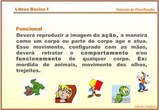 Funcional Deverá reproduzir a imagem da  ação,  a maneira como um corpo ou parte do corpo age e atua. Esse movimento, configurado com as mãos, deverá retratar o  comportamento  e/ou  funcionamento  de qualquer corpo.  Ex:  mordida de animais, movimento dos olhos, trejeitos. Charles Anderson Libras Básico I Sistemas de Classificação 