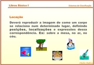 Locação Deverá reproduzir a imagem de como um corpo se relaciona num determinado lugar, definindo  posições ,  localizações  e expressões dessa correspondência.  Ex:  sobre a mesa, no ar, no céu.  Charles Anderson Libras Básico I Sistemas de Classificação 