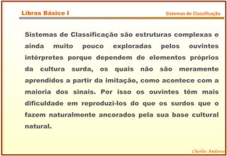 Sistemas de Classificação são estruturas complexas e ainda muito pouco exploradas pelos ouvintes intérpretes porque dependem de elementos próprios da cultura surda, os quais não são meramente aprendidos a partir da imitação, como acontece com a maioria dos sinais. Por isso os ouvintes têm mais dificuldade em reproduzi-los do que os surdos que o fazem naturalmente ancorados pela sua base cultural natural. Charles Anderson Libras Básico I Sistemas de Classificação 