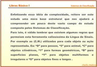 Enfatizando essa idéia de complexidade, reitero ser este estudo uma mera base estrutural que nos ajudará a compreender um pouco deste vasto campo de estudo composto pelos Sistemas de Classificação. Para isto, é válido lembrar que existem algumas regras que permeiam esta ferramenta valiosíssima da Língua de Sinais. Por exemplo as (C.M.) utilizadas para cada objeto ou ação representada. Ex: “D” para pessoa, “5” para animal, “C” para objetos cilíndricos, “1” para formas geométricas, “B” para superfícies planas, “Y” para objetos multiformes e irregulares e “G” para objetos finos e longos . Charles Anderson Libras Básico I Sistemas de Classificação 