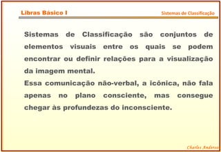 Sistemas de Classificação são conjuntos de elementos visuais entre os quais se podem encontrar ou definir relações para a visualização da imagem mental. Essa comunicação não-verbal, a icônica, não fala apenas no plano consciente, mas consegue chegar às profundezas do inconsciente. Charles Anderson Libras Básico I Sistemas de Classificação 
