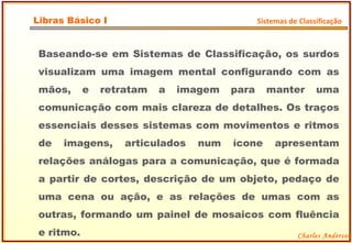 Baseando-se em Sistemas de Classificação, os surdos visualizam uma imagem mental configurando com as mãos, e retratam a imagem para manter uma comunicação com mais clareza de detalhes. Os traços essenciais desses sistemas com movimentos e ritmos de imagens, articulados num ícone apresentam relações análogas para a comunicação, que é formada a partir de cortes, descrição de um objeto, pedaço de uma cena ou ação, e as relações de umas com as outras, formando um painel de mosaicos com fluência e ritmo. Charles Anderson Libras Básico I Sistemas de Classificação 