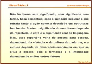 Não há forma sem significado, nem significado sem forma. Essa semântica, esse significado peculiar é que retrata tanto a ação como a descrição em estruturas funcionais. Porém o significado de uma forma depende do repertório, e este é o significado real da linguagem. Mas, esse repertório varia de pessoa para pessoa, dependendo da vivência e da cultura de cada um, e a cultura depende da faixa sócio-econômica em que se situa a pessoa, pois a formação e a informação dependem de muitos outros fatores. Charles Anderson Libras Básico I Sistemas de Classificação 