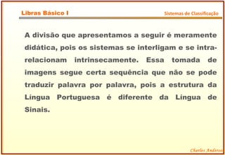 A divisão que apresentamos a seguir é meramente didática, pois os sistemas se interligam e se intra-relacionam intrinsecamente. Essa tomada de imagens segue certa sequência que não se pode traduzir palavra por palavra, pois a estrutura da Língua Portuguesa é diferente da Língua de Sinais. Charles Anderson Libras Básico I Sistemas de Classificação 