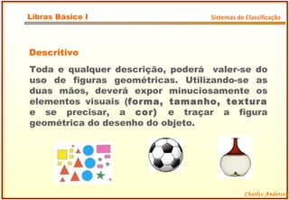 Descritivo Toda e qualquer descrição, poderá  valer-se do uso de figuras geométricas. Utilizando-se as duas mãos, deverá expor minuciosamente os elementos visuais ( forma, tamanho, textura  e se precisar, a  cor)  e traçar a figura geométrica do desenho do objeto. Charles Anderson Libras Básico I Sistemas de Classificação 