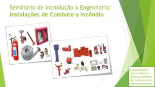 Seminário de Introdução a Engenharia:
Instalações de Combate a incêndio
Componentes:
Júnior Pereira
Vanessa Lohanne
Maria Alexsandra
Kericles Pinheiro
 