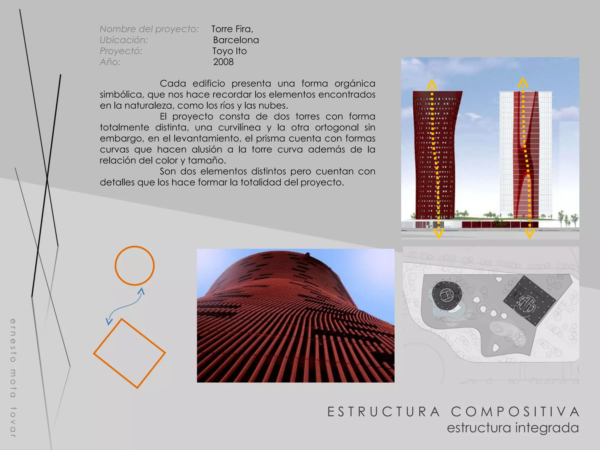 E S T R U C T U R A  C O M P O S I T I V A estructura integrada e r n e s t o  m o t a  t o v a r Nombre del proyecto:   Torre Fira,  Ubicación:  Barcelona Proyectó:  Toyo Ito Año:  2008 Cada edificio presenta una forma orgánica simbólica, que nos hace recordar los elementos encontrados en la naturaleza, como los ríos y las nubes. El proyecto consta de dos torres con forma totalmente distinta, una curvilínea y la otra ortogonal sin embargo, en el levantamiento, el prisma cuenta con formas curvas que hacen alusión a la torre curva además de la relación del color y tamaño. Son dos elementos distintos pero cuentan con detalles que los hace formar la totalidad del proyecto. 
