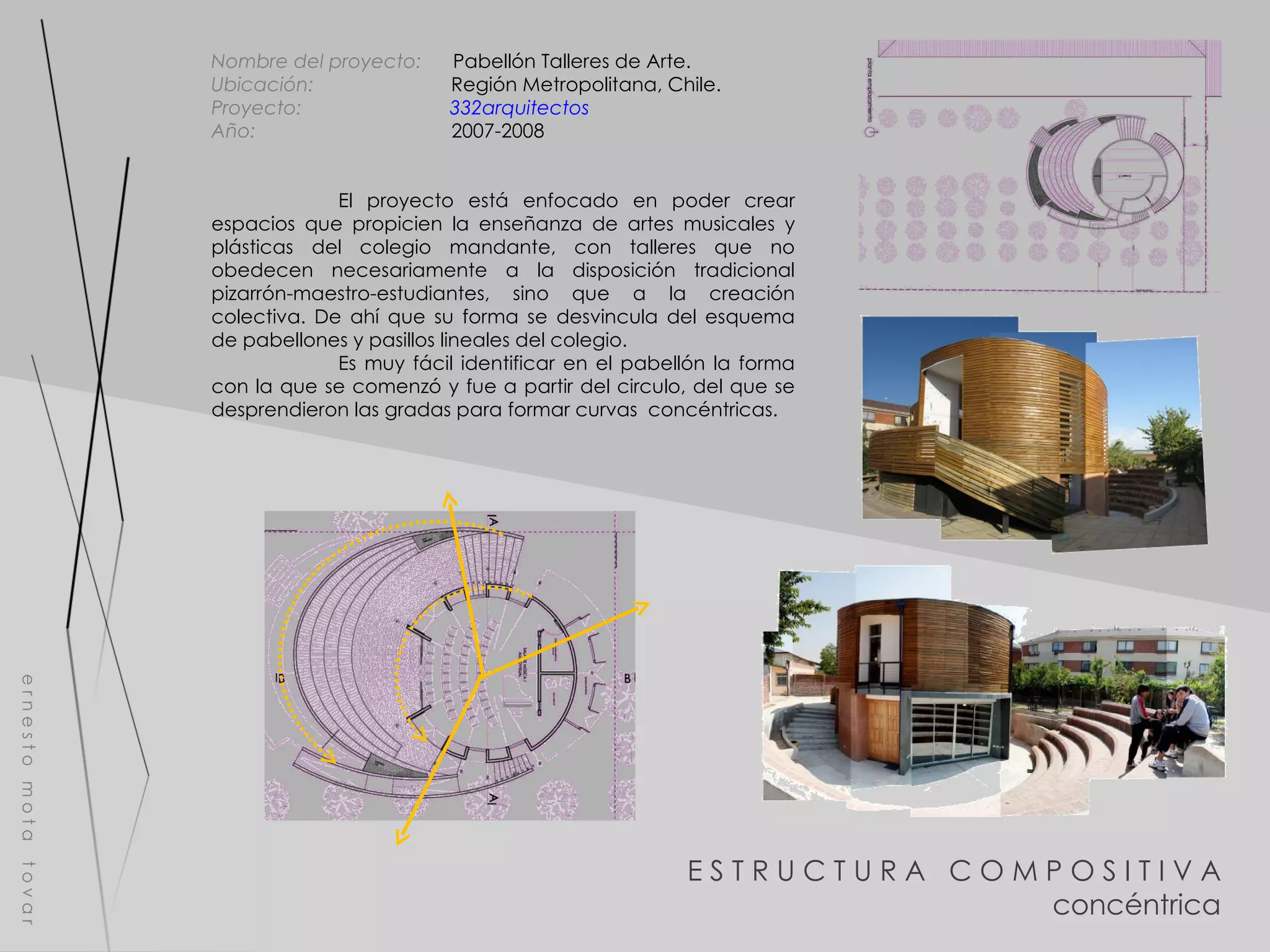 E S T R U C T U R A  C O M P O S I T I V A concéntrica e r n e s t o  m o t a  t o v a r Nombre del proyecto:   Pabellón Talleres de Arte. Ubicación:  Región Metropolitana, Chile.  Proyecto:  332arquitectos   Año:  2007-2008 El proyecto está enfocado en poder crear espacios que propicien la enseñanza de artes musicales y plásticas del colegio mandante, con talleres que no obedecen necesariamente a la disposición tradicional pizarrón-maestro-estudiantes, sino que a la creación colectiva. De ahí que su forma se desvincula del esquema de pabellones y pasillos lineales del colegio. Es muy fácil identificar en el pabellón la forma con la que se comenzó y fue a partir del circulo, del que se desprendieron las gradas para formar curvas  concéntricas.  