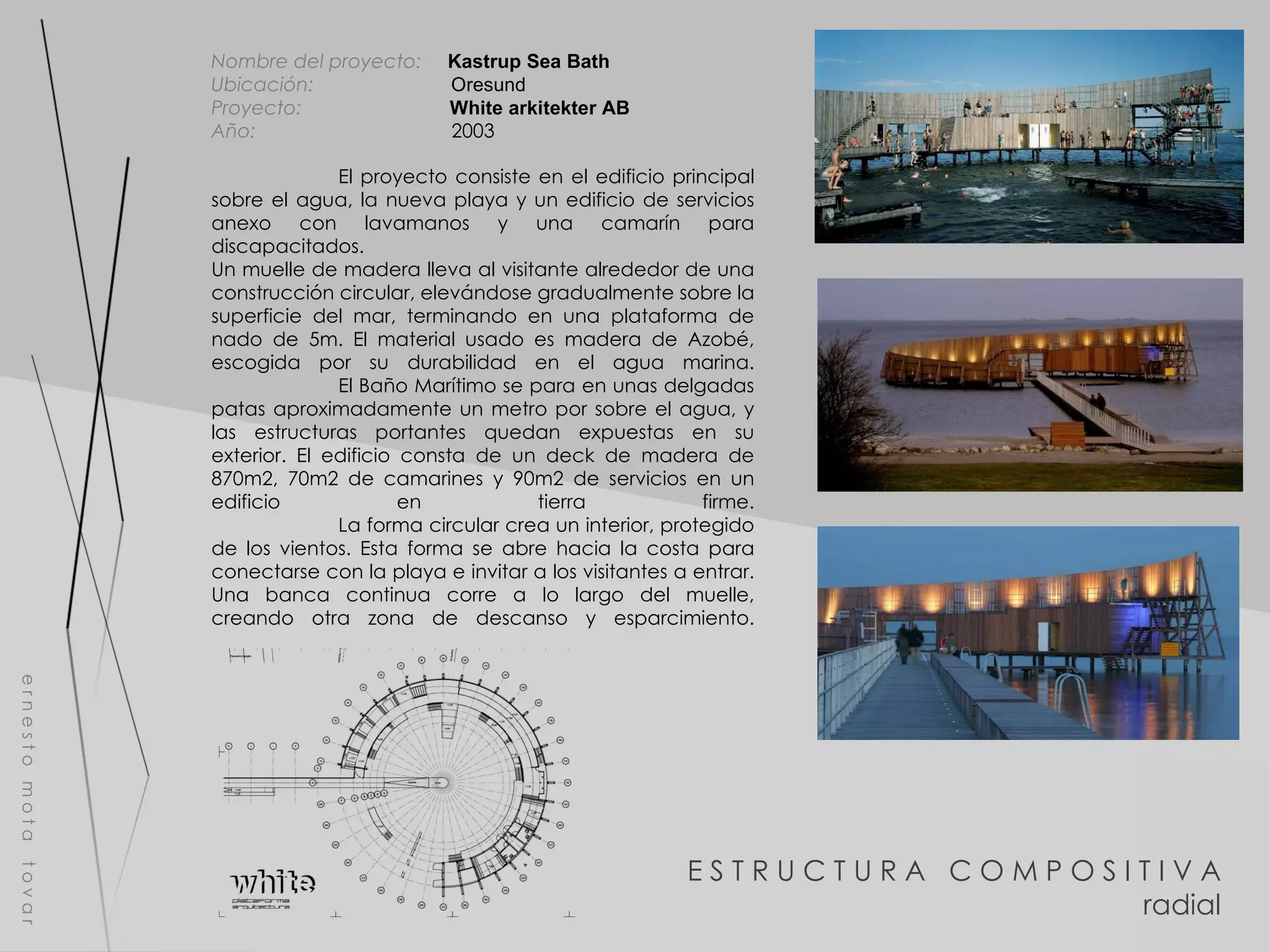 E S T R U C T U R A  C O M P O S I T I V A radial e r n e s t o  m o t a  t o v a r Nombre del proyecto:   Kastrup Sea Bath  Ubicación:  Oresund Proyecto:  White arkitekter AB Año:  2003 El proyecto consiste en el edificio principal sobre el agua, la nueva playa y un edificio de servicios anexo con lavamanos y una camarín para discapacitados. Un muelle de madera lleva al visitante alrededor de una construcción circular, elevándose gradualmente sobre la superficie del mar, terminando en una plataforma de nado de 5m. El material usado es madera de Azobé, escogida por su durabilidad en el agua marina. El Baño Marítimo se para en unas delgadas patas aproximadamente un metro por sobre el agua, y las estructuras portantes quedan expuestas en su exterior. El edificio consta de un deck de madera de 870m2, 70m2 de camarines y 90m2 de servicios en un edificio en tierra firme. La forma circular crea un interior, protegido de los vientos. Esta forma se abre hacia la costa para conectarse con la playa e invitar a los visitantes a entrar. Una banca continua corre a lo largo del muelle, creando otra zona de descanso y esparcimiento. 