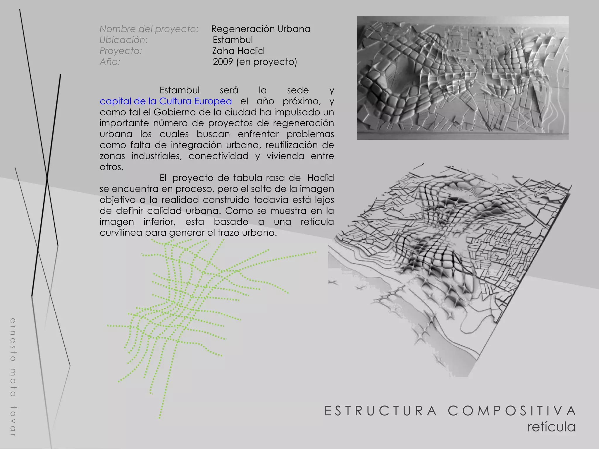 E S T R U C T U R A  C O M P O S I T I V A retícula e r n e s t o  m o t a  t o v a r Nombre del proyecto:   Regeneración Urbana Ubicación:  Estambul Proyecto:  Zaha Hadid Año:  2009 (en proyecto) Estambul será la sede y  capital de la Cultura Europea  el año próximo, y como tal el Gobierno de la ciudad ha impulsado un importante número de proyectos de regeneración urbana los cuales buscan enfrentar problemas como falta de integración urbana, reutilización de zonas industriales, conectividad y vivienda entre otros.  El  proyecto de tabula rasa de  Hadid se encuentra en proceso, pero el salto de la imagen objetivo a la realidad construida todavía está lejos de definir calidad urbana. Como se muestra en la imagen inferior, esta basado a una retícula curvilínea para generar el trazo urbano. 