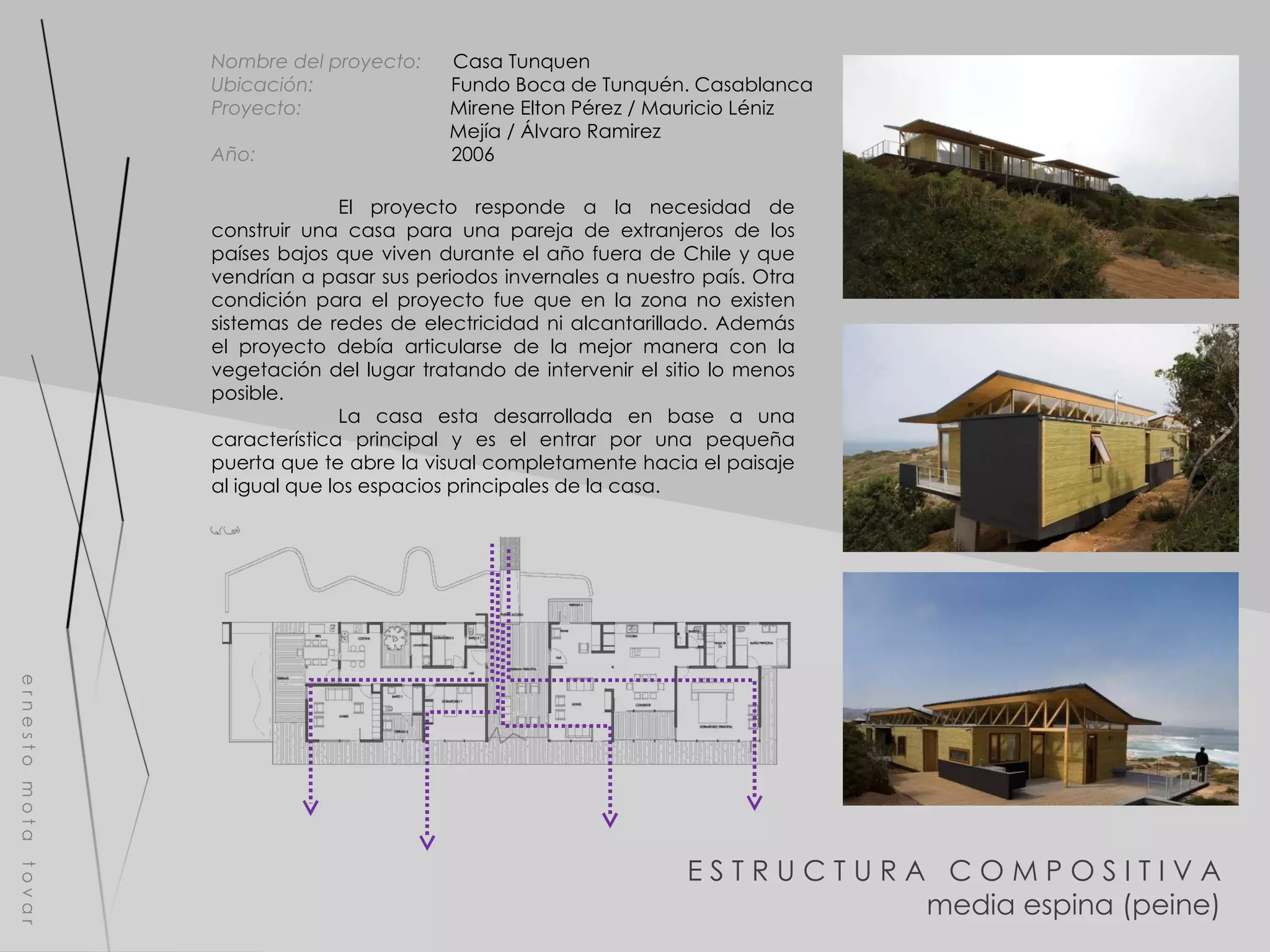 E S T R U C T U R A  C O M P O S I T I V A media espina (peine) e r n e s t o  m o t a  t o v a r Nombre del proyecto:   Casa Tunquen  Ubicación:  Fundo Boca de Tunquén. Casablanca Proyecto:  Mirene Elton Pérez / Mauricio Léniz  Mejía / Álvaro Ramirez Año:  2006 El proyecto responde a la necesidad de construir una casa para una pareja de extranjeros de los países bajos que viven durante el año fuera de Chile y que vendrían a pasar sus periodos invernales a nuestro país. Otra condición para el proyecto fue que en la zona no existen sistemas de redes de electricidad ni alcantarillado. Además el proyecto debía articularse de la mejor manera con la vegetación del lugar tratando de intervenir el sitio lo menos posible. La casa esta desarrollada en base a una característica principal y es el entrar por una pequeña puerta que te abre la visual completamente hacia el paisaje al igual que los espacios principales de la casa. 