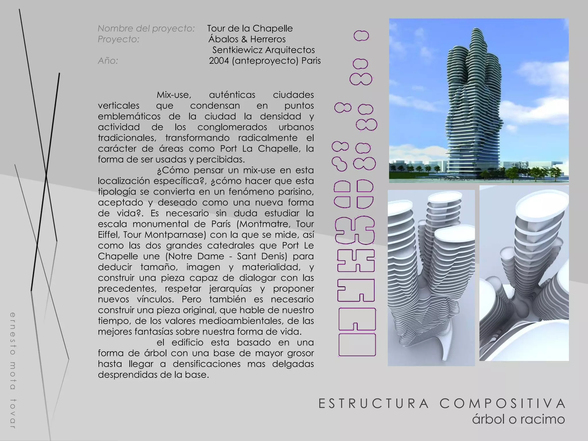 E S T R U C T U R A  C O M P O S I T I V A árbol o racimo e r n e s t o  m o t a  t o v a r Nombre del proyecto:   Tour de la Chapelle Proyecto:  Ábalos & Herreros  Sentkiewicz Arquitectos Año:  2004 (anteproyecto) Paris Mix-use, auténticas ciudades verticales que condensan en puntos emblemáticos de la ciudad la densidad y actividad de los conglomerados urbanos tradicionales, transformando radicalmente el carácter de áreas como Port La Chapelle, la forma de ser usadas y percibidas. ¿Cómo pensar un mix-use en esta localización específica?, ¿cómo hacer que esta tipología se convierta en un fenómeno parisino, aceptado y deseado como una nueva forma de vida?. Es necesario sin duda estudiar la escala monumental de París (Montmatre, Tour Eiffel, Tour Montparnase) con la que se mide, así como las dos grandes catedrales que Port Le Chapelle une (Notre Dame - Sant Denis) para deducir tamaño, imagen y materialidad, y construir una pieza capaz de dialogar con las precedentes, respetar jerarquías y proponer nuevos vínculos. Pero también es necesario construir una pieza original, que hable de nuestro tiempo, de los valores medioambientales, de las mejores fantasías sobre nuestra forma de vida. el edificio esta basado en una forma de árbol con una base de mayor grosor hasta llegar a densificaciones mas delgadas desprendidas de la base. 