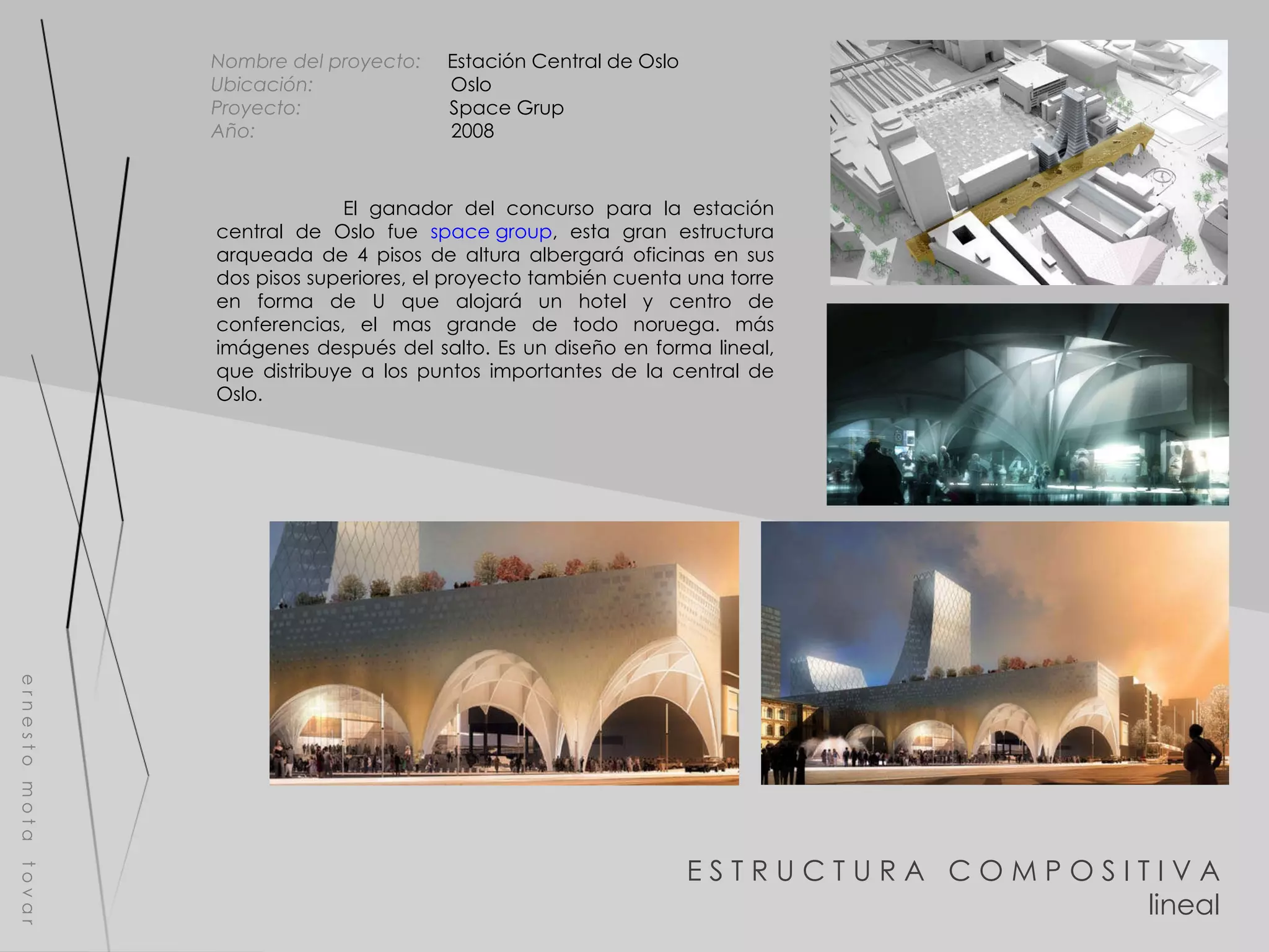 E S T R U C T U R A  C O M P O S I T I V A lineal e r n e s t o  m o t a  t o v a r Nombre del proyecto:   Estación Central de Oslo Ubicación:  Oslo Proyecto:  Space Grup Año:  2008 El ganador del concurso para la estación central de Oslo fue  space group , esta gran estructura arqueada de 4 pisos de altura albergará oficinas en sus dos pisos superiores, el proyecto también cuenta una torre en forma de U que alojará un hotel y centro de conferencias, el mas grande de todo noruega. más imágenes después del salto. Es un diseño en forma lineal, que distribuye a los puntos importantes de la central de Oslo. 